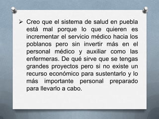  Creo que el sistema de salud en puebla
  está mal porque lo que quieren es
  incrementar el servicio médico hacia los
  poblanos pero sin invertir más en el
  personal médico y auxiliar como las
  enfermeras. De qué sirve que se tengas
  grandes proyectos pero si no existe un
  recurso económico para sustentarlo y lo
  más importante personal preparado
  para llevarlo a cabo.
 