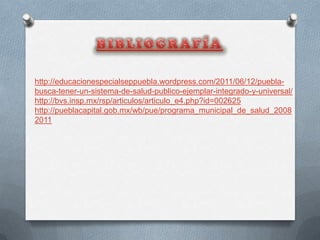 http://educacionespecialseppuebla.wordpress.com/2011/06/12/puebla-
busca-tener-un-sistema-de-salud-publico-ejemplar-integrado-y-universal/
http://bvs.insp.mx/rsp/articulos/articulo_e4.php?id=002625
http://pueblacapital.gob.mx/wb/pue/programa_municipal_de_salud_2008
2011
 