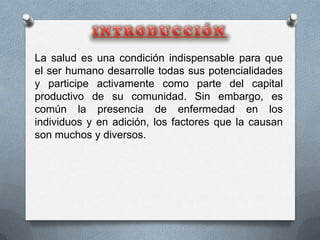 La salud es una condición indispensable para que
el ser humano desarrolle todas sus potencialidades
y participe activamente como parte del capital
productivo de su comunidad. Sin embargo, es
común la presencia de enfermedad en los
individuos y en adición, los factores que la causan
son muchos y diversos.
 