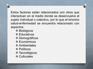 Estos factores están relacionados con otros que
interactúan en el medio donde se desenvuelve el
sujeto individual o colectivo, por lo que el binomio
salud-enfermedad se encuentra relacionado con
aspectos:
     Biológicos
     Educativos
     Demográficos
     Económicos
     Ambientales
     Políticos
     Tecnológicos
     Culturales
 
