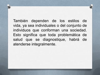 También dependen de los estilos de
vida, ya sea individuales o del conjunto de
individuos que conforman una sociedad.
Esto significa que toda problemática de
salud que se diagnostique, habrá de
atenderse integralmente.
 
