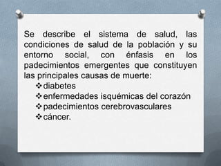 Se describe el sistema de salud, las
condiciones de salud de la población y su
entorno social, con énfasis en los
padecimientos emergentes que constituyen
las principales causas de muerte:
   diabetes
   enfermedades isquémicas del corazón
   padecimientos cerebrovasculares
   cáncer.
 