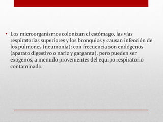 • Los microorganismos colonizan el estómago, las vías
respiratorias superiores y los bronquios y causan infección de
los pulmones (neumonía): con frecuencia son endógenos
(aparato digestivo o nariz y garganta), pero pueden ser
exógenos, a menudo provenientes del equipo respiratorio
contaminado.
 