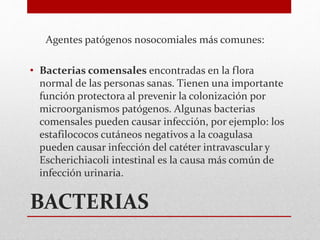 BACTERIAS
Agentes patógenos nosocomiales más comunes:
• Bacterias comensales encontradas en la flora
normal de las personas sanas. Tienen una importante
función protectora al prevenir la colonización por
microorganismos patógenos. Algunas bacterias
comensales pueden causar infección, por ejemplo: los
estafilococos cutáneos negativos a la coagulasa
pueden causar infección del catéter intravascular y
Escherichiacoli intestinal es la causa más común de
infección urinaria.
 