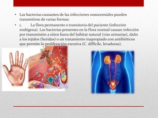 • Las bacterias causantes de las infecciones nosocomiales pueden
transmitirse de varias formas:
• 1. La flora permanente o transitoria del paciente (infección
endógena). Las bacterias presentes en la flora normal causan infección
por transmisión a sitios fuera del hábitat natural (vías urinarias), daño
a los tejidos (heridas) o un tratamiento inapropiado con antibióticos
que permite la proliferación excesiva (C. difficile, levaduras).
 