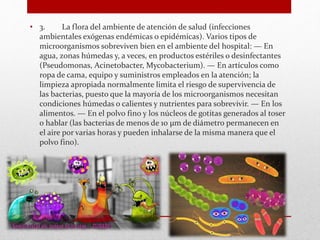 • 3. La flora del ambiente de atención de salud (infecciones
ambientales exógenas endémicas o epidémicas). Varios tipos de
microorganismos sobreviven bien en el ambiente del hospital: — En
agua, zonas húmedas y, a veces, en productos estériles o desinfectantes
(Pseudomonas, Acinetobacter, Mycobacterium). — En artículos como
ropa de cama, equipo y suministros empleados en la atención; la
limpieza apropiada normalmente limita el riesgo de supervivencia de
las bacterias, puesto que la mayoría de los microorganismos necesitan
condiciones húmedas o calientes y nutrientes para sobrevivir. — En los
alimentos. — En el polvo fino y los núcleos de gotitas generados al toser
o hablar (las bacterias de menos de 10 µm de diámetro permanecen en
el aire por varias horas y pueden inhalarse de la misma manera que el
polvo fino).
 