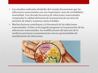 • Los estudios realizados alrededor del mundo documentan que las
infecciones nosocomiales son una importante causa de morbilidad y
mortalidad. Una elevada frecuencia de infecciones nosocomiales
comprueba la calidad deficiente de la prestación de servicios de
atención de salud y ocasiona costos evitables.
• Muchos factores contribuyen a la frecuencia de las infecciones
nosocomiales. Si bien se ha logrado progresar en la prevención de las
infecciones nosocomiales, las modificaciones del ejercicio de la
medicina presentan constantemente nuevas oportunidades de
manifestación de infecciones.
 