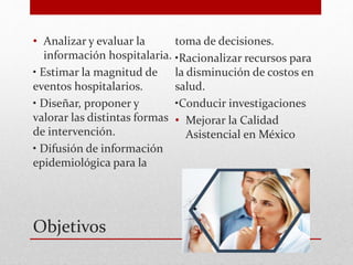 Objetivos
• Analizar y evaluar la
información hospitalaria.
• Estimar la magnitud de
eventos hospitalarios.
• Diseñar, proponer y
valorar las distintas formas
de intervención.
• Difusión de información
epidemiológica para la
toma de decisiones.
•Racionalizar recursos para
la disminución de costos en
salud.
•Conducir investigaciones
• Mejorar la Calidad
Asistencial en México
 
