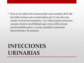 INFECCIONES
URINARIAS
• Esta es la infección nosocomial más común; 80% de
las infecciones son ocasionadas por el uso de una
sonda vesical permanente. Las infecciones urinarias
causan menos morbilidad que otras infecciones
nosocomiales pero, a veces, pueden ocasionar
bacteriemia y la muerte.
 