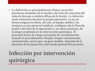 Infección por intervención
quirúrgica
• La definición es principalmente clínica: secreción
purulenta alrededor de la herida o del sitio de inserción del
tubo de drenaje o celulitis difusa de la herida. La infección
suele contraerse durante la propia operación, ya sea en
forma exógena (es decir, del aire, el equipo médico, los
cirujanos y otro personal médico), endógena (de la flora de
la piel o del sitio de la operación) o, en raras ocasiones, de
la sangre empleada en la intervención quirúrgica. El
principal factor de riesgo es el grado de contaminación
durante el procedimiento (limpio, limpio-contaminado,
contaminado, sucio) que, en gran medida, depende de la
duración de la operación y del estado general del paciente.
 