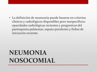 NEUMONIA
NOSOCOMIAL
• La definición de neumonía puede basarse en criterios
clínicos y radiológicos disponibles pero inespecíficos:
opacidades radiológicas recientes y progresivas del
parénquima pulmonar, esputo purulento y fiebre de
iniciación reciente.
 