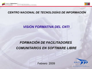 VISIÓN FORMATIVA DEL CNTI
FORMACIÓN DE FACILITADORES
COMUNITARIOS EN SOFTWARE LIBRE
CENTRO NACIONAL DE TECNOLOGÍAS DE INFORMACIÓN
Febrero 2009
 