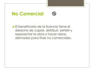 No Comercial
 El beneficiario de la licencia tiene el
derecho de copiar, distribuir, exhibir y
representar la obra y hacer obras
derivadas para fines no comerciales.
 