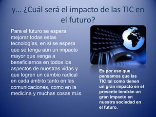 y… ¿Cuál será el impacto de las TIC en
              el futuro?
Para el futuro se espera
mejorar todas estas
tecnologías, en si se espera
que se tenga aun un impacto
mayor que venga a
beneficiarnos en todos los
aspectos de nuestras vidas y   Es por eso que
que logren un cambio radical   pensamos que las
en cada ámbito tanto en las    TIC tal como tienen
comunicaciones, como en la     un gran impacto en el
medicina y muchas cosas más.   presente tendrán un
                               gran impacto en
                               nuestra sociedad en
                               el futuro.
 