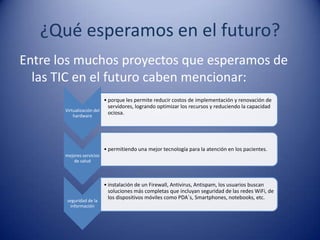 ¿Qué esperamos en el futuro?
Entre los muchos proyectos que esperamos de
  las TIC en el futuro caben mencionar:
                          • porque les permite reducir costos de implementación y renovación de
                            servidores, logrando optimizar los recursos y reduciendo la capacidad
       Virtualización del
           hardware
                            ociosa.




                           • permitiendo una mejor tecnología para la atención en los pacientes.
       mejores servicios
           de salud



                           • instalación de un Firewall, Antivirus, Antispam, los usuarios buscan
                             soluciones más completas que incluyan seguridad de las redes WiFi, de
                             los dispositivos móviles como PDA´s, Smartphones, notebooks, etc.
        seguridad de la
         información
 