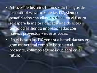 • A través de los años hemos sido testigos de
  los múltiples avances de las TIC, siendo
  beneficiados con ellas, sin duda en el futuro
  se espera la mejora de cada una de estas
  tecnologías siendo impresionados con
  nuevos proyectos y nuevos cosas.
• En el futuro las TIC vendrá a beneficiarnos en
  gran manera tal como lo hacen en el
  presente, estamos seguros que será en el
  futuro.
 