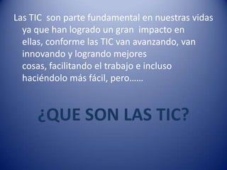 Las TIC son parte fundamental en nuestras vidas
  ya que han logrado un gran impacto en
  ellas, conforme las TIC van avanzando, van
  innovando y logrando mejores
  cosas, facilitando el trabajo e incluso
  haciéndolo más fácil, pero……


     ¿QUE SON LAS TIC?
 