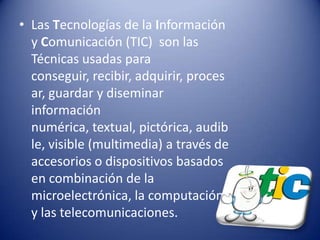 • Las Tecnologías de la Información
  y Comunicación (TIC) son las
  Técnicas usadas para
  conseguir, recibir, adquirir, proces
  ar, guardar y diseminar
  información
  numérica, textual, pictórica, audib
  le, visible (multimedia) a través de
  accesorios o dispositivos basados
  en combinación de la
  microelectrónica, la computación
  y las telecomunicaciones.
 