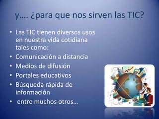 y…. ¿para que nos sirven las TIC?
• Las TIC tienen diversos usos
  en nuestra vida cotidiana
  tales como:
• Comunicación a distancia
• Medios de difusión
• Portales educativos
• Búsqueda rápida de
  información
• entre muchos otros…
 