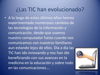 ¿Las TIC han evolucionado?
• A lo largo de estos últimos años hemos
  experimentado numerosos cambios de
  las tecnologías de la información y
  comunicación, desde que usamos
  nuestro computador hasta cuando nos
  comunicamos con nuestros familiares
  aun estando lejos de ellos. Día a día las
  TIC han ido innovando y nos han ido
  beneficiando con sus avances en la
  medicina en la educación y sobre todo
  en las comunicaciones….
 