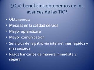 ¿Qué beneficios obtenemos de los
          avances de las TIC?
• Obtenemos:
• Mejoras en la calidad de vida
• Mayor aprendizaje
• Mayor comunicación
• Servicios de registro vía internet mas rápidos y
  mas seguros
• Pagos bancarios de manera inmediata y
  segura.
 