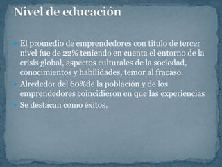  El promedio de emprendedores con titulo de tercer
  nivel fue de 22% teniendo en cuenta el entorno de la
  crisis global, aspectos culturales de la sociedad,
  conocimientos y habilidades, temor al fracaso.
 Alrededor del 60%de la población y de los
  emprendedores coincidieron en que las experiencias
 Se destacan como éxitos.
 