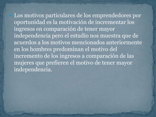  Los motivos particulares de los emprendedores por
 oportunidad es la motivación de incrementar los
 ingresos en comparación de tener mayor
 independencia pero el estudio nos muestra que de
 acuerdos a los motivos mencionados anteriormente
 en los hombres predominan el motivo del
 incremento de los ingresos a comparación de las
 mujeres que prefieren el motivo de tener mayor
 independencia.
 