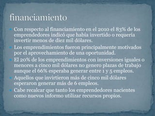  Con respecto al financiamiento en el 2010 el 83% de los
    emprendedores indicó que había invertido o requería
    invertir menos de diez mil dólares.
   Los emprendimientos fueron principalmente motivados
    por el aprovechamiento de una oportunidad.
   El 20% de los emprendimientos con inversiones iguales o
    menores a cinco mil dólares no genero plazas de trabajo
    aunque el 66% esperaba generar entre 1 y 5 empleos.
   Aquellos que invirtieron más de cinco mil dólares
    esperaron generar más de 6 empleos.
   Cabe recalcar que tanto los emprendedores nacientes
    como nuevos informo utilizar recursos propios.
 