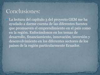  La lectura del capítulo 3 del proyecto GEM me ha
 ayudado a darme cuenta de las diferentes fuentes
 que promueven el emprendimiento en el país como
 en la región. Enfocándonos en los temas de
 desarrollo, financiamiento, innovación, inversión y
 desenvolvimiento en los diferentes sectores de los
 países de la región particularmente Ecuador.
 