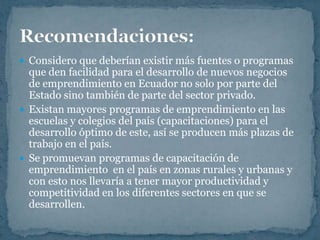  Considero que deberían existir más fuentes o programas
  que den facilidad para el desarrollo de nuevos negocios
  de emprendimiento en Ecuador no solo por parte del
  Estado sino también de parte del sector privado.
 Existan mayores programas de emprendimiento en las
  escuelas y colegios del país (capacitaciones) para el
  desarrollo óptimo de este, así se producen más plazas de
  trabajo en el país.
 Se promuevan programas de capacitación de
  emprendimiento en el país en zonas rurales y urbanas y
  con esto nos llevaría a tener mayor productividad y
  competitividad en los diferentes sectores en que se
  desarrollen.
 