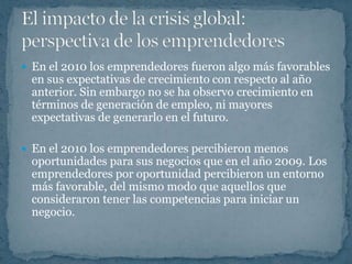  En el 2010 los emprendedores fueron algo más favorables
 en sus expectativas de crecimiento con respecto al año
 anterior. Sin embargo no se ha observo crecimiento en
 términos de generación de empleo, ni mayores
 expectativas de generarlo en el futuro.

 En el 2010 los emprendedores percibieron menos
 oportunidades para sus negocios que en el año 2009. Los
 emprendedores por oportunidad percibieron un entorno
 más favorable, del mismo modo que aquellos que
 consideraron tener las competencias para iniciar un
 negocio.
 
