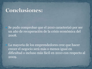  Se pudo comprobar que el 2010 caracterizó por ser
 un año de recuperación de la crisis económica del
 2008.

 La mayoría de los emprendedores cree que hacer
 crecer el negocio será más o menos igual en
 dificultad o incluso más fácil en 2010 con respecto al
 2009.
 