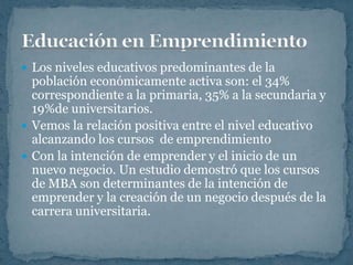  Los niveles educativos predominantes de la
  población económicamente activa son: el 34%
  correspondiente a la primaria, 35% a la secundaria y
  19%de universitarios.
 Vemos la relación positiva entre el nivel educativo
  alcanzando los cursos de emprendimiento
 Con la intención de emprender y el inicio de un
  nuevo negocio. Un estudio demostró que los cursos
  de MBA son determinantes de la intención de
  emprender y la creación de un negocio después de la
  carrera universitaria.
 