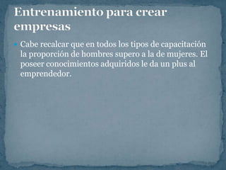  Cabe recalcar que en todos los tipos de capacitación
 la proporción de hombres supero a la de mujeres. El
 poseer conocimientos adquiridos le da un plus al
 emprendedor.
 