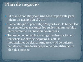  El plan se constituyo en una base importante para
  iniciar un negocio en el 2010
 Claro está que el porcentaje Mayoritario lo tienen los
  emprendedores nacientes los cuales habían recibido
  entrenamiento en creación de empresa.
 Teniendo como resultado ninguna observación en
  tendencia a cierre de negocios ni con las
  motivaciones de cierre, aunque el 75% de quienes
  han descontinuado un negocio no han utilizado un
  plan de negocios.
 