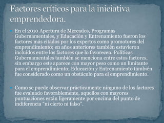  En el 2010 Apertura de Mercados, Programas
  Gubernamentales, y Educación y Entrenamiento fueron los
  factores más citados por los expertos como promotores del
  emprendimiento; en años anteriores también estuvieron
  incluidos entre los factores que lo favorecen. Políticas
  Gubernamentales también se menciona entre estos factores,
  sin embargo este aparece con mayor peso como un limitante
  para el emprendimiento; Educación y Entrenamiento también
  fue considerado como un obstáculo para el emprendimiento.

 Como se puede observar prácticamente ninguno de los factores
  fue evaluado favorablemente, aquellos con mayores
  puntuaciones están ligeramente por encima del punto de
  indiferencia “ni cierto ni falso”.
 