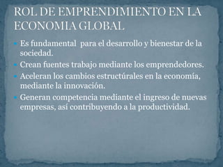  Es fundamental para el desarrollo y bienestar de la
  sociedad.
 Crean fuentes trabajo mediante los emprendedores.
 Aceleran los cambios estructúrales en la economía,
  mediante la innovación.
 Generan competencia mediante el ingreso de nuevas
  empresas, así contribuyendo a la productividad.
 