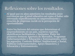  Al igual que en años anteriores los resultados 2010
  corroboran que el nivel educativo así como el haber sido
  entrenado específicamente en emprendimiento y
  creación de empresas incide en la percepción de
  oportunidades.

 Entre los factores del entorno que determinan el
  emprendimiento en un país, nuestros expertos
  identificaron facilitadores y limitantes. Entre los
  primeros destacan Apertura de Mercados, Programas
  Gubernamentales y Educación y Entrenamiento; entre
  los segundos, Contexto Político, Institucional, y Social,
  Políticas Gubernamentales, Apoyo financiero, y
  Educación y Entrenamiento.
 
