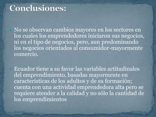  No se observan cambios mayores en los sectores en
 los cuales los emprendedores iniciaron sus negocios,
 ni en el tipo de negocios, pero, aun predominando
 los negocios orientados al consumidor-mayormente
 comercio.

 Ecuador tiene a su favor las variables actitudinales
 del emprendimiento, basadas mayormente en
 características de los adultos y de su formación;
 cuenta con una actividad emprendedora alta pero se
 requiere atender a la calidad y no sólo la cantidad de
 los emprendimientos
 