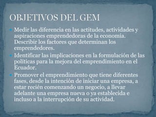  Medir las diferencia en las actitudes, actividades y
  aspiraciones emprendedoras de la economía.
  Describir los factores que determinan los
  emprendedores.
 Identificar las implicaciones en la formulación de las
  políticas para la mejora del emprendimiento en el
  Ecuador.
 Promover el emprendimiento que tiene diferentes
  fases, desde la intención de iniciar una empresa, a
  estar recién comenzando un negocio, a llevar
  adelante una empresa nueva o ya establecida e
  incluso a la interrupción de su actividad.
 