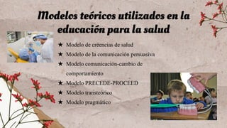 ★ Modelo de creencias de salud
★ Modelo de la comunicación persuasiva
★ Modelo comunicación-cambio de
comportamiento
★ Modelo PRECEDE-PROCEED
★ Modelo transteórico
★ Modelo pragmático
Modelos teóricos utilizados en la
educación para la salud
 