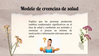 Modelo de creencias de salud
Explica que las personas producirán
cambios conductuales significativos en el
área de salud y cambiarán sus actitudes y
creencias si poseen un mínimo de
motivación e información relevante para su
salud
 