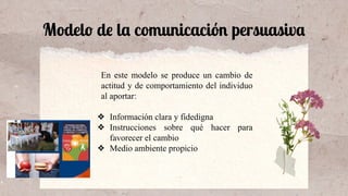 Modelo de la comunicación persuasiva
En este modelo se produce un cambio de
actitud y de comportamiento del individuo
al aportar:
❖ Información clara y fidedigna
❖ Instrucciones sobre qué hacer para
favorecer el cambio
❖ Medio ambiente propicio
 