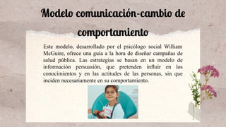 Modelo comunicación-cambio de
comportamiento
Este modelo, desarrollado por el psicólogo social William
McGuire, ofrece una guía a la hora de diseñar campañas de
salud pública. Las estrategias se basan en un modelo de
información persuasión, que pretenden influir en los
conocimientos y en las actitudes de las personas, sin que
inciden necesariamente en su comportamiento.
 