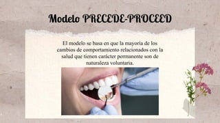 Modelo PRECEDE-PROCEED
El modelo se basa en que la mayoría de los
cambios de comportamiento relacionados con la
salud que tienen carácter permanente son de
naturaleza voluntaria.
 