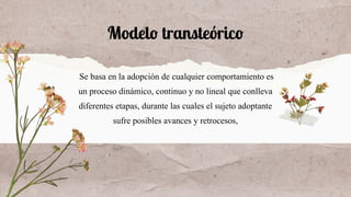 Modelo transteórico
Se basa en la adopción de cualquier comportamiento es
un proceso dinámico, continuo y no lineal que conlleva
diferentes etapas, durante las cuales el sujeto adoptante
sufre posibles avances y retrocesos,
 