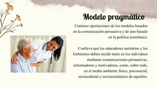 Modelo pragmático
Contiene aportaciones de los modelos basados
en la comunicación persuasiva y de uno basado
en la política económica.
Conlleva que los educadores sanitarios y los
Gobiernos deben incidir tanto en los individuos
mediante comunicaciones persuasivas,
informadoras y motivadoras, como, sobre todo,
en el medio ambiente físico, psicosocial,
sociocultural y socioeconómico de aquellos.
 