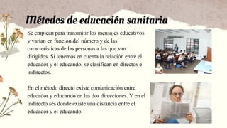Métodos de educación sanitaria
Se emplean para transmitir los mensajes educativos
y varían en función del número y de las
características de las personas a las que van
dirigidos. Si tenemos en cuenta la relación entre el
educador y el educando, se clasifican en directos e
indirectos.
En el método directo existe comunicación entre
educador y educando en las dos direcciones. Y en el
indirecto ses donde existe una distancia entre el
educador y el educando.
 