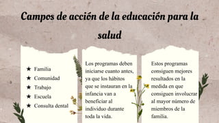 Campos de acción de la educación para la
salud
Estos programas
consiguen mejores
resultados en la
medida en que
consiguen involucrar
al mayor número de
miembros de la
familia.
★ Familia
★ Comunidad
★ Trabajo
★ Escuela
★ Consulta dental
Los programas deben
iniciarse cuanto antes,
ya que los hábitos
que se instauran en la
infancia van a
beneficiar al
individuo durante
toda la vida.
 