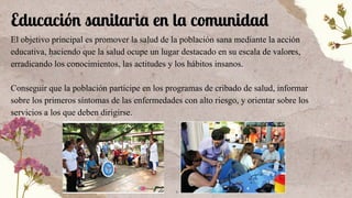 Educación sanitaria en la comunidad
El objetivo principal es promover la salud de la población sana mediante la acción
educativa, haciendo que la salud ocupe un lugar destacado en su escala de valores,
erradicando los conocimientos, las actitudes y los hábitos insanos.
Conseguir que la población participe en los programas de cribado de salud, informar
sobre los primeros síntomas de las enfermedades con alto riesgo, y orientar sobre los
servicios a los que deben dirigirse.
 